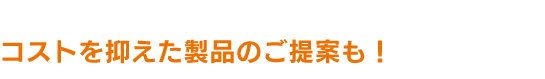 コストを抑えた製品のご提案も！